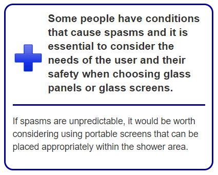 Some people have conditions that cause spasms and it is essential to consider the needs of the user and their safety when choosing glass panels or glass screens. If spasms are unpredictable, it would be worth considering using portable screens that can be placed appropriately within the shower area. 