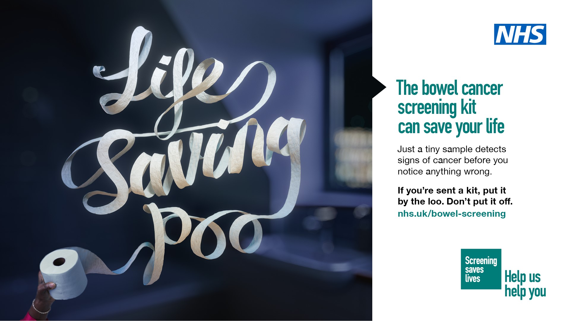 The image is reads ‘life saving poo’ in ribbons of toilet roll. Next to the image is the NHS logo and lettering that reads ‘the bowel cancer screening kit can save your life, just a tiny sample detects signs of cancer before you notice anything wrong. If you’re sent a kit, out it by the loo. Don't put it off.'  