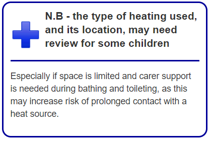 N.B - the type of heating used, and its location, may need review for some children. Especially if space is limited and carer support is needed during bathing and toileting, as this may increase risk of prolonged contact with a heat source. 
